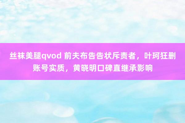 丝袜美腿qvod 前夫布告告状斥责者，叶珂狂删账号实质，黄晓明口碑直继承影响