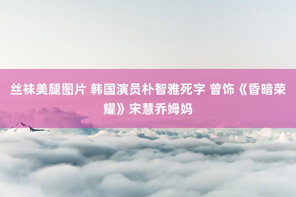 丝袜美腿图片 韩国演员朴智雅死字 曾饰《昏暗荣耀》宋慧乔姆妈