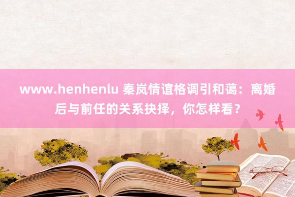 www.henhenlu 秦岚情谊格调引和蔼：离婚后与前任的关系抉择，你怎样看？