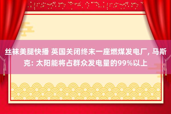 丝袜美腿快播 英国关闭终末一座燃煤发电厂， 马斯克: 太阳能将占群众发电量的99%以上