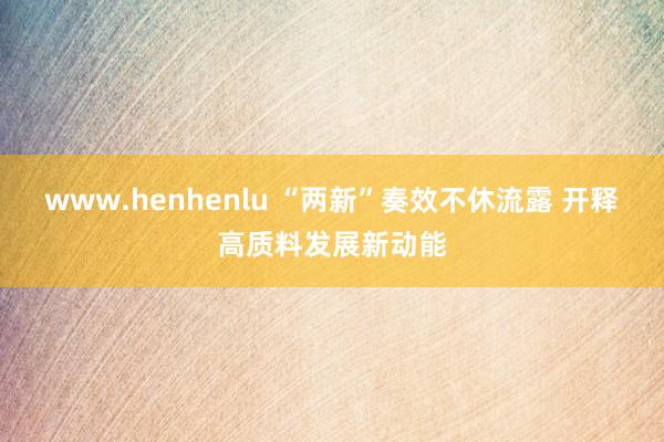 www.henhenlu “两新”奏效不休流露 开释高质料发展新动能