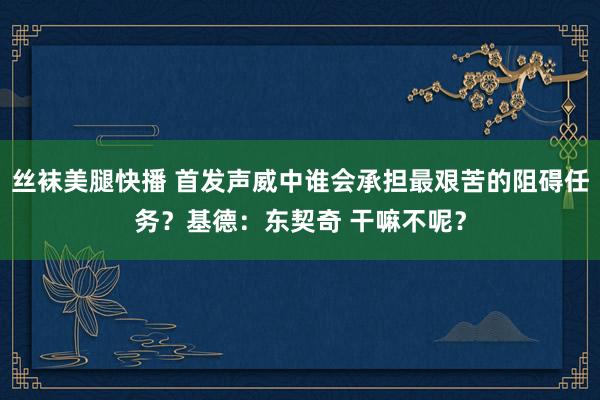 丝袜美腿快播 首发声威中谁会承担最艰苦的阻碍任务？基德：东契奇 干嘛不呢？