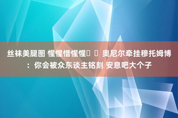 丝袜美腿图 惺惺惜惺惺❤️奥尼尔牵挂穆托姆博：你会被众东谈主铭刻 安息吧大个子