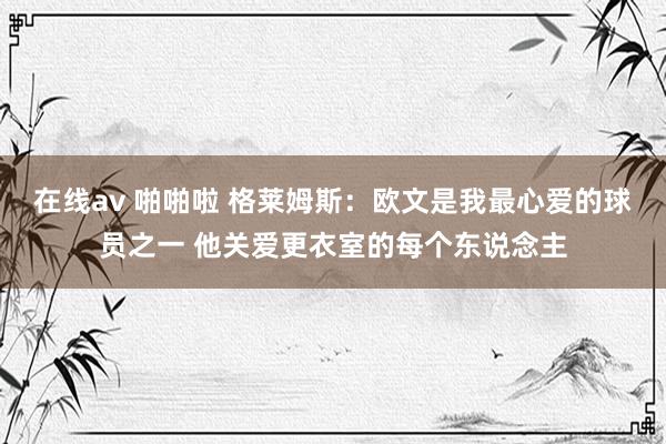 在线av 啪啪啦 格莱姆斯：欧文是我最心爱的球员之一 他关爱更衣室的每个东说念主