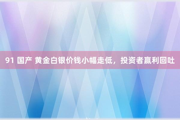 91 国产 黄金白银价钱小幅走低，投资者赢利回吐