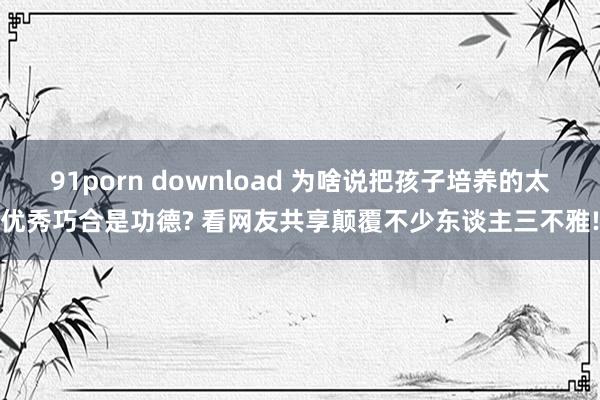 91porn download 为啥说把孩子培养的太优秀巧合是功德? 看网友共享颠覆不少东谈主三不雅!