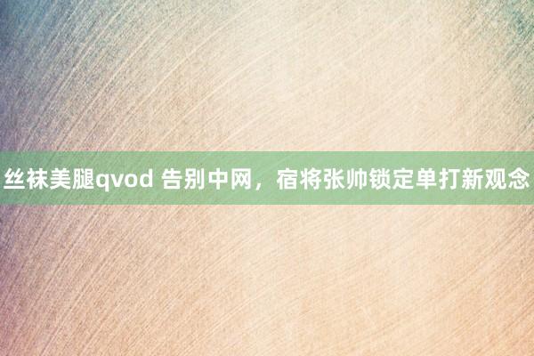 丝袜美腿qvod 告别中网，宿将张帅锁定单打新观念