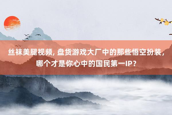 丝袜美腿视频, 盘货游戏大厂中的那些悟空扮装，哪个才是你心中的国民第一IP？