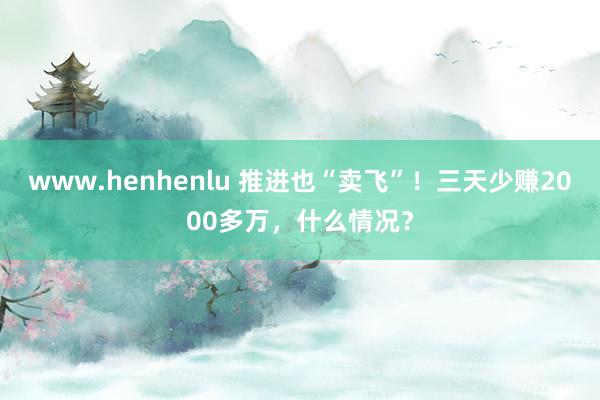 www.henhenlu 推进也“卖飞”！三天少赚2000多万，什么情况？