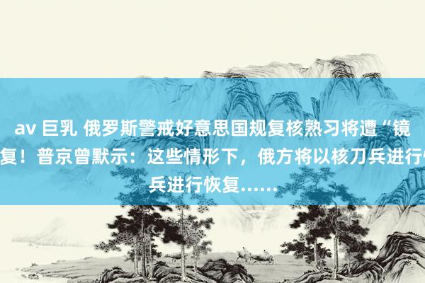 av 巨乳 俄罗斯警戒好意思国规复核熟习将遭“镜像式”恢复！普京曾默示：这些情形下，俄方将以核刀兵进行恢复......