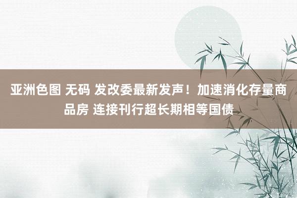 亚洲色图 无码 发改委最新发声！加速消化存量商品房 连接刊行超长期相等国债