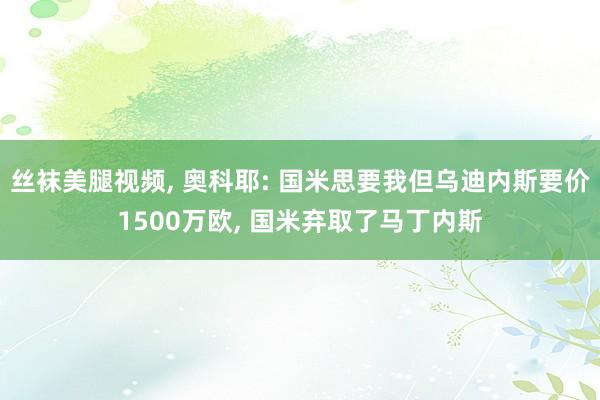 丝袜美腿视频, 奥科耶: 国米思要我但乌迪内斯要价1500万欧, 国米弃取了马丁内斯