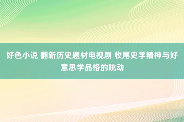 好色小说 翻新历史题材电视剧 收尾史学精神与好意思学品格的跳动