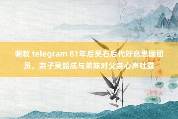 调教 telegram 81年后吴石后代好意思国团员，宗子吴韶成与弟妹对父亲心声吐露