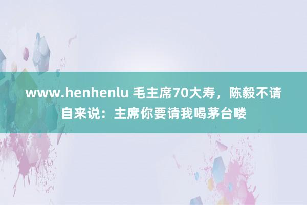 www.henhenlu 毛主席70大寿，陈毅不请自来说：主席你要请我喝茅台喽