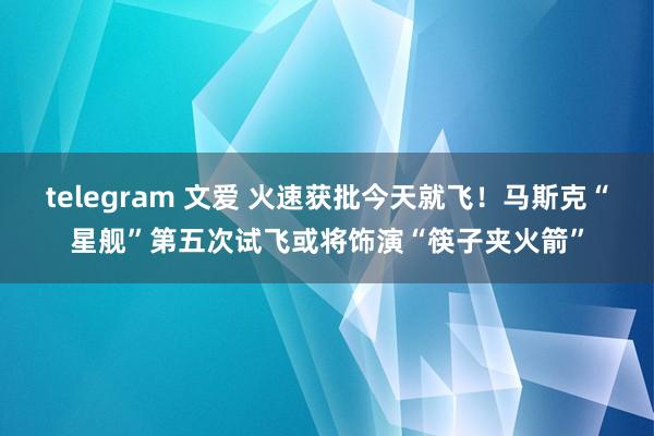 telegram 文爱 火速获批今天就飞！马斯克“星舰”第五次试飞或将饰演“筷子夹火箭”