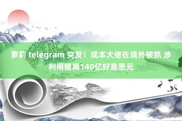 萝莉 telegram 突发！成本大佬在境外被抓 涉利用提高140亿好意思元