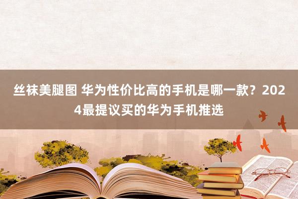 丝袜美腿图 华为性价比高的手机是哪一款？2024最提议买的华为手机推选