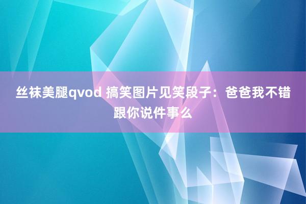 丝袜美腿qvod 搞笑图片见笑段子：爸爸我不错跟你说件事么