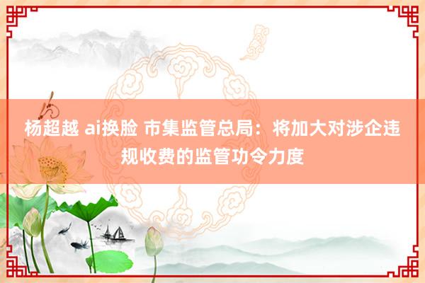 杨超越 ai换脸 市集监管总局：将加大对涉企违规收费的监管功令力度