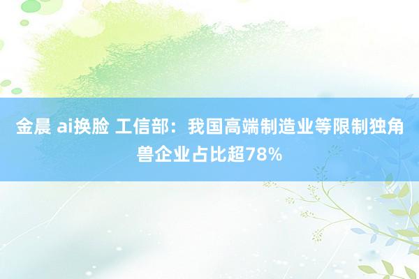 金晨 ai换脸 工信部：我国高端制造业等限制独角兽企业占比超78%