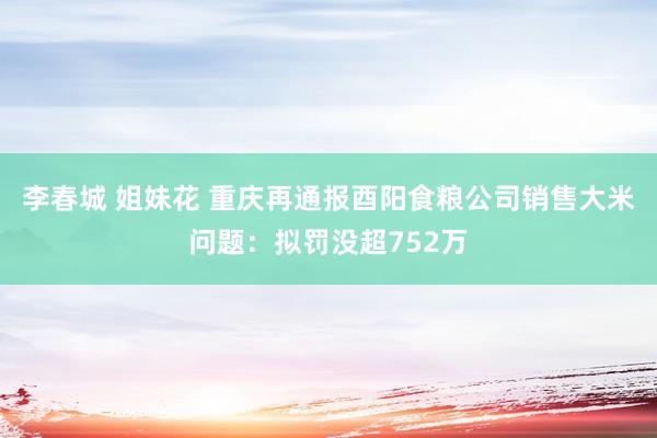 李春城 姐妹花 重庆再通报酉阳食粮公司销售大米问题：拟罚没超752万