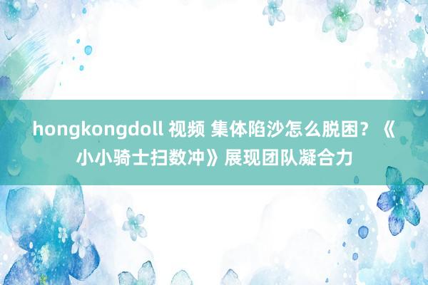 hongkongdoll 视频 集体陷沙怎么脱困？《小小骑士扫数冲》展现团队凝合力