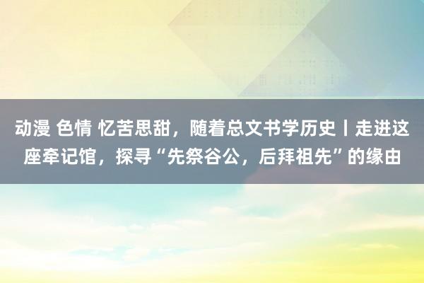 动漫 色情 忆苦思甜，随着总文书学历史丨走进这座牵记馆，探寻“先祭谷公，后拜祖先”的缘由