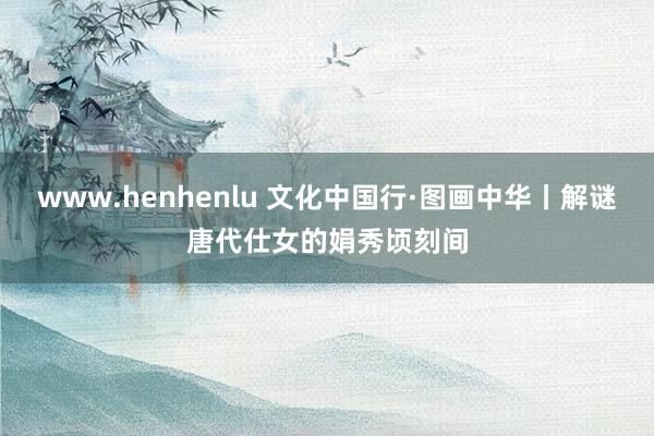 www.henhenlu 文化中国行·图画中华丨解谜唐代仕女的娟秀顷刻间