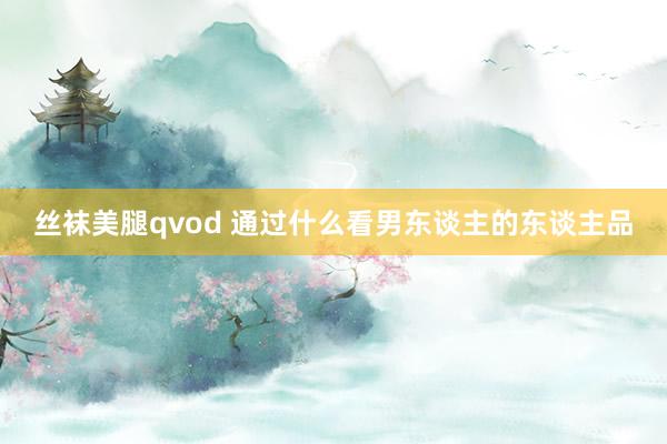 丝袜美腿qvod 通过什么看男东谈主的东谈主品