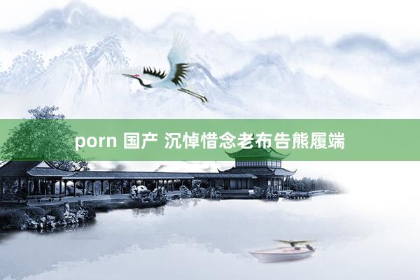 porn 国产 沉悼惜念老布告熊履端