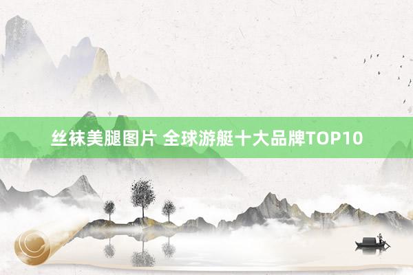 丝袜美腿图片 全球游艇十大品牌TOP10