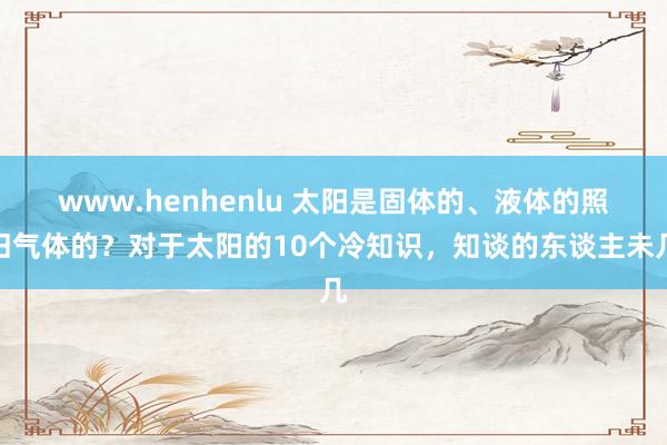 www.henhenlu 太阳是固体的、液体的照旧气体的？对于太阳的10个冷知识，知谈的东谈主未几