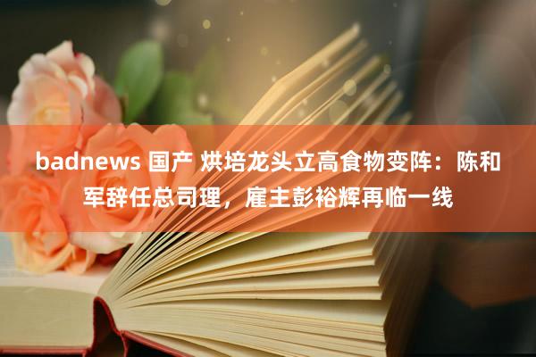 badnews 国产 烘培龙头立高食物变阵：陈和军辞任总司理，雇主彭裕辉再临一线