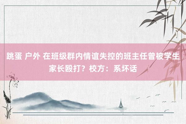 跳蛋 户外 在班级群内情谊失控的班主任曾被学生家长殴打？校方：系坏话