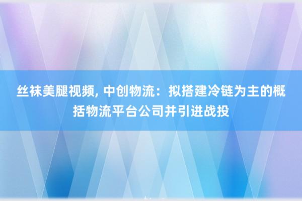 丝袜美腿视频, 中创物流：拟搭建冷链为主的概括物流平台公司并引进战投