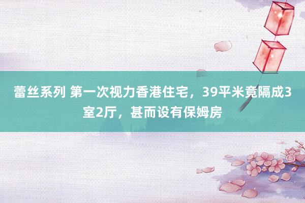 蕾丝系列 第一次视力香港住宅，39平米竟隔成3室2厅，甚而设有保姆房