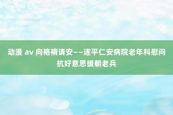 动漫 av 向袼褙请安——遂平仁安病院老年科慰问抗好意思援朝老兵