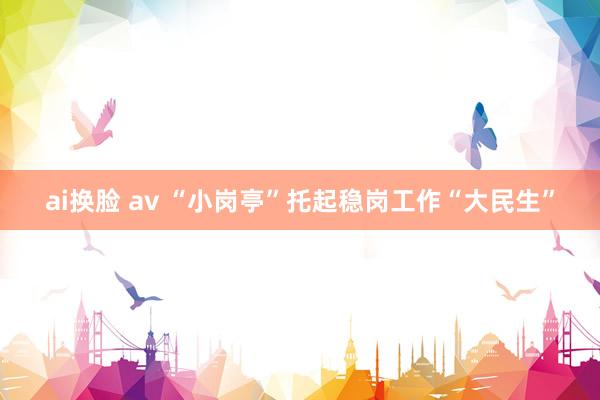 ai换脸 av “小岗亭”托起稳岗工作“大民生”