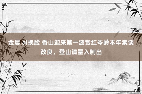 金晨 ai换脸 香山迎来第一波赏红岑岭本年索谈改良，登山请量入制出