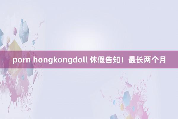 porn hongkongdoll 休假告知！最长两个月