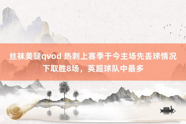 丝袜美腿qvod 热刺上赛季于今主场先丢球情况下取胜8场，英超球队中最多