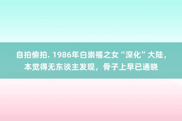 自拍偷拍. 1986年白崇禧之女“深化”大陆，本觉得无东谈主发现，骨子上早已通晓