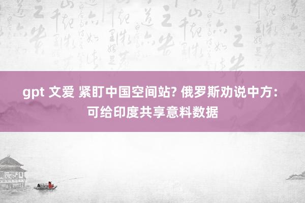 gpt 文爱 紧盯中国空间站? 俄罗斯劝说中方: 可给印度共享意料数据