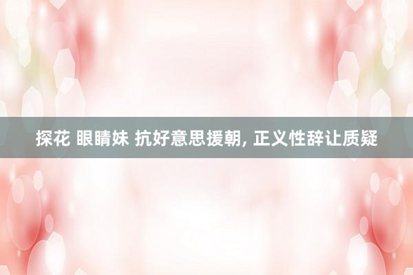 探花 眼睛妹 抗好意思援朝, 正义性辞让质疑