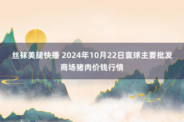 丝袜美腿快播 2024年10月22日寰球主要批发商场猪肉价钱行情