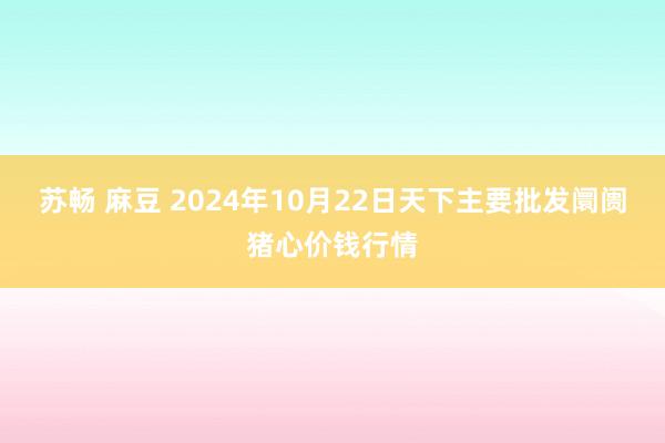 苏畅 麻豆 2024年10月22日天下主要批发阛阓猪心价钱行情