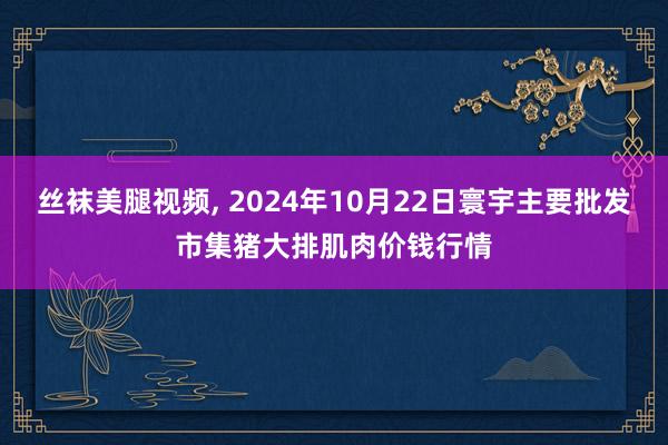 丝袜美腿视频, 2024年10月22日寰宇主要批发市集猪大排肌肉价钱行情