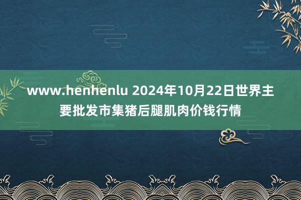 www.henhenlu 2024年10月22日世界主要批发市集猪后腿肌肉价钱行情