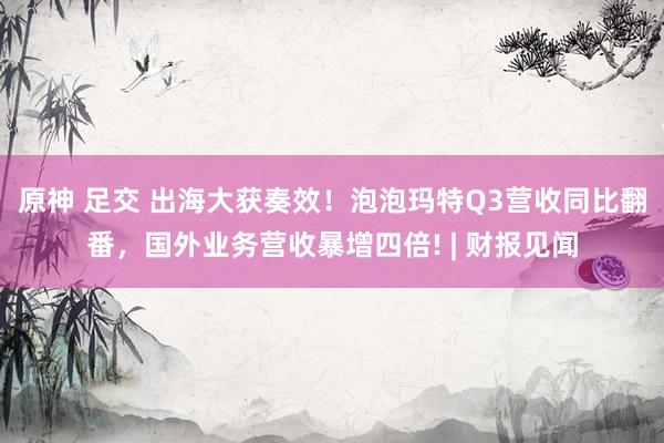 原神 足交 出海大获奏效！泡泡玛特Q3营收同比翻番，国外业务营收暴增四倍! | 财报见闻